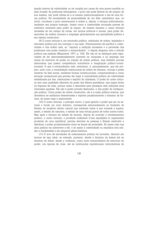 136
gração interna da coletividade ou ter surgido por causa de uma guerra perdida ou
pela invasão de potências estrangeiras, o povo não pode libertar-se ele próprio de
sua miséria, não pode refrear-se a si mesmo institucionalmente e dar-se uma for-
ma política. Há necessidade da personalidade de um líder carismático que, no
início, conclame o povo severamente à ordem e, depois, o eduque politicamente,
mediante seu próprio exemplo. Assim como a coletividade arruinada precisa do
indivíduo eminente para poder se erguer, da mesma maneira o uomo virtuoso
necessita de um campo de ruínas, em termos políticos e morais, para poder de-
senvolver da melhor maneira e empregar gloriosamente sua genialidade política e
seu talento construtivo.
(9) O uomo virtuoso é um renovador político, instituidor de ordem, legislador e
educador político por seu exemplo e sua ação. Primeiramente ele pacifica a coleti-
vidade e cria ordem nela, ao “reprimir a ambição excessiva e a perversão dos
poderosos com poder irrestrito e extraordinário”, e depois desperta virtù e atitude
política nas pessoas (Maquiavel, 1977, p. 143). Ele não só se distingue pela capa-
cidade de ser desconsideradamente coerente na conquista e no emprego dos
meios de exercício do poder na criação de ordem política, mas também precisa
demonstrar que possui competência nomotética e imaginação político-consti-
tucional. O que é extraordinário nele, entretanto, é, principalmente, que ele pró-
prio, junto com a consolidação institucional da ordem de domínio, vincula o poder
irrestrito da fase inicial, mediante formas constitucionais, compreendendo-a como
situação excepcional que precisa dar lugar à normalidade política da coletividade
estabilizada por leis, instituições e espírito de cidadania. O poder do uomo virtuo-
so tem uma qualidade diferente do poder dos líderes partidários, que jogam lenha
na fogueira da crise, porque usam a desordem para perseguir sem inibições seus
interesses egoístas. Ele não é poder privado destruidor, e sim poder de configura-
ção política. Como poder da ordem construtiva, ele é a razão política externa, que
domestica as ambizioni desenfreadas e reprime paulatinamente o domínio da for-
tuna, do acaso cego e imprevisível.
(10) O uomo virtuoso, o príncipe nuovo, o qual apanha o poder que jaz na es-
trada e funda um novo domínio, corresponde estruturalmente ao fundador do
Estado do moderno direito natural que submete todos à sua vontade e supera,
assim, o estado de natureza, o estado de uma virtual guerra de todos contra todos.
Mas após o término do estado de anomia, depois de ocorrido o reordenamento
político, o uomo virtuoso, o prudente ordinatore d’una repubblica (o organizador
prudente de uma república), precisa devolver às pessoas o Estado instituído e
distribuir o poder prudentemente entre as forças da sociedade. Só nesse caso sua
obra política vai sobreviver a ele, e só assim a coletividade ou república terá soli-
dez e durabilidade e ele adquirirá glória histórica.
(11) O arco de atividades de ordenamento político do inovador, descrito em
termos de tipo ideal, se estende, portanto, desde o domínio do krátos até ao
domínio do éthos, desde a violência, como meio extraordinário de exercício do
poder, em épocas de crise, até às instituições republicanas controladoras do
 