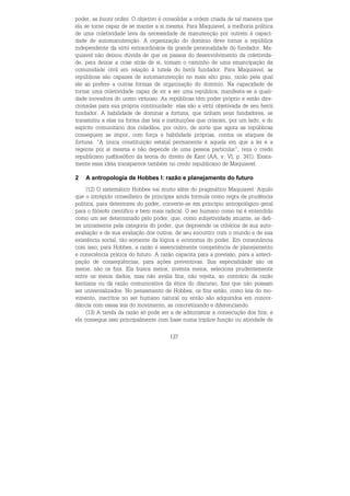 137
poder, as buoni ordini. O objetivo é consolidar a ordem criada de tal maneira que
ela se torne capaz de se manter a si mesma. Para Maquiavel, a melhoria política
de uma coletividade leva da necessidade de manutenção por outrem à capaci-
dade de automanutenção. A organização do domínio deve tornar a república
independente da virtù extraordinária da grande personalidade do fundador. Ma-
quiavel não deixou dúvida de que os passos do desenvolvimento da coletivida-
de, para deixar a crise atrás de si, tomam o caminho de uma emancipação da
comunidade civil em relação à tutela do herói fundador. Para Maquiavel, as
repúblicas são capazes de automanutenção no mais alto grau, razão pela qual
ele as prefere a outras formas de organização do domínio. Na capacidade de
tornar uma coletividade capaz de vir a ser uma república, manifesta-se a quali-
dade inovadora do uomo virtuoso. As repúblicas têm poder próprio e estão dire-
cionadas para sua própria continuidade: elas são a virtù objetivada de seu herói
fundador. A habilidade de dominar a fortuna, que tinham seus fundadores, se
transmitiu a elas na forma das leis e instituições que criaram, por um lado, e do
espírito comunitário dos cidadãos, por outro, de sorte que agora as repúblicas
conseguem se impor, com força e habilidade próprias, contra os ataques de
fortuna. “A única constituição estatal permanente é aquela em que a lei é a
regente por si mesma e não depende de uma pessoa particular”, reza o credo
republicano jusfilosófico da teoria do direito de Kant (AA, v. VI, p. 341). Exata-
mente essa idéia transparece também no credo republicano de Maquiavel.
2 A antropologia de Hobbes I: razão e planejamento do futuro
(12) O sistemático Hobbes vai muito além do pragmático Maquiavel. Aquilo
que o intrépido conselheiro de príncipes ainda formula como regra de prudência
política, para detentores do poder, converte-se em princípio antropológico geral
para o filósofo científico e bem mais radical. O ser humano como tal é entendido
como um ser determinado pelo poder, que, como subjetividade atuante, se defi-
ne unicamente pela categoria do poder, que depreende os critérios de sua auto-
avaliação e de sua avaliação dos outros, de seu encontro com o mundo e de sua
existência social, tão-somente da lógica e economia do poder. Em consonância
com isso, para Hobbes, a razão é essencialmente competência de planejamento
e consciência prática do futuro. A razão capacita para a previsão, para a anteci-
pação de conseqüências, para ações preventivas. Sua especialidade são os
meios, não os fins. Ela busca meios, inventa meios, seleciona prudentemente
entre os meios dados, mas não avalia fins, não rejeita, ao contrário da razão
kantiana ou da razão comunicativa da ética do discurso, fins que não possam
ser universalizados. No pensamento de Hobbes, os fins estão, como leis do mo-
vimento, inscritos no ser humano natural ou então são adquiridos em concor-
dância com essas leis do movimento, as concretizando e diferenciando.
(13) A tarefa da razão só pode ser a de administrar a consecução dos fins, e
ela consegue isso principalmente com base numa tríplice função ou atividade de
 
