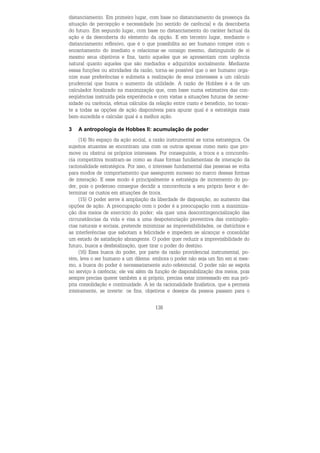 138
distanciamento. Em primeiro lugar, com base no distanciamento da presença da
situação de percepção e necessidade [no sentido de carência] e da descoberta
do futuro. Em segundo lugar, com base no distanciamento do caráter factual da
ação e da descoberta do elemento da opção. E em terceiro lugar, mediante o
distanciamento reflexivo, que é o que possibilita ao ser humano romper com o
encantamento do imediato e relacionar-se consigo mesmo, distinguindo de si
mesmo seus objetivos e fins, tanto aqueles que se apresentam com urgência
natural quanto aqueles que são mediados e adquiridos socialmente. Mediante
essas funções ou atividades da razão, torna-se possível que o ser humano orga-
nize suas preferências e submeta a realização de seus interesses a um cálculo
prudencial que busca o aumento da utilidade. A razão de Hobbes é a de um
calculador focalizado na maximização que, com base numa estimativa das con-
seqüências instruída pela experiência e com vistas a situações futuras de neces-
sidade ou carência, efetua cálculos da relação entre custo e benefício, no tocan-
te a todas as opções de ação disponíveis para apurar qual é a estratégia mais
bem-sucedida e calcular qual é a melhor ação.
3 A antropologia de Hobbes II: acumulação de poder
(14) No espaço da ação social, a razão instrumental se torna estratégica. Os
sujeitos atuantes se encontram uns com os outros apenas como meio que pro-
move ou obstrui os próprios interesses. Por conseguinte, a troca e a concorrên-
cia competitiva mostram-se como as duas formas fundamentais de interação da
racionalidade estratégica. Por isso, o interesse fundamental das pessoas se volta
para modos de comportamento que assegurem sucesso no marco dessas formas
de interação. E esse modo é principalmente a estratégia de incremento do po-
der, pois o poderoso consegue decidir a concorrência a seu próprio favor e de-
terminar os custos em situações de troca.
(15) O poder serve à ampliação da liberdade de disposição, ao aumento das
opções de ação. A preocupação com o poder é a preocupação com a maximiza-
ção dos meios de exercício do poder; ela quer uma descontingencialização das
circunstâncias da vida e visa a uma despotenciação preventiva das contingên-
cias naturais e sociais, pretende minimizar as imprevisibilidades, os distúrbios e
as interferências que sabotam a felicidade e impedem se alcançar e consolidar
um estado de satisfação abrangente. O poder quer reduzir a imprevisibilidade do
futuro, busca a desfatalização, quer tirar o poder do destino.
(16) Essa busca do poder, por parte da razão providencial instrumental, po-
rém, leva o ser humano a um dilema: embora o poder não seja um fim em si mes-
mo, a busca do poder é necessariamente auto-referencial. O poder não se esgota
no serviço à carência; ele vai além da função de disponibilização dos meios, pois
sempre precisa querer também a si próprio, precisa estar interessado em sua pró-
pria consolidação e continuidade. A lei da racionalidade finalística, que a permeia
inteiramente, se inverte: os fins, objetivos e desejos da pessoa passam para o
 