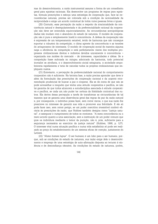 140
mar do desenvolvimento, a razão instrumental assume a forma de um conselheiro
geral para egoístas racionais. Ela desenvolve um programa de regras para egoís-
tas, formula prescrições e esboça uma estratégia de cooperação que, face às cir-
cunstâncias naturais, precisa ser colocada sob a condição da racionalidade da
reciprocidade e exige um acordo contratual de todos como pessoas livres e iguais.
(20) Contudo, essa percepção da razão a respeito da irracionalidade da con-
corrência natural e desregulamentada e da preferencialidade racional da coopera-
ção não deve ser entendida equivocadamente. As circunstâncias antropológicas
dadas não mudam com o abandono do estado de natureza. O modelo de coopera-
ção não é pura e simplesmente hostil à concorrência. A defesa da cooperação não
é expressão de um temperamento sensível, ávido de harmonia que não consegue
suportar a robustez da competição, o clima agreste da concorrência e as tensões
do antagonismo de interesses. O modelo de cooperação social de maneira alguma
nega a eficiência da competição e está perfeitamente ciente dos múltiplos pro-
gressos civilizacionais diretos e indiretos devidos unicamente à concorrência –
organizada nos moldes do mercado – de interesses, capacidades e idéias. Se a
competição fosse sufocada no mingau adocicado da harmonia, todo potencial
inovador se atrofiaria, e o desenvolvimento social estagnaria; a sociedade empo-
breceria rapidamente e teria de cancelar todos os projetos civilizacionais que im-
pliquem custos.
(21) Entretanto, a percepção da preferencialidade racional do comportamento
cooperativo não é suficiente. Na terceira fase, a razão precisa aprender que deve ir
além da formulação das prescrições de cooperação racional e da urgente reco-
mendação prudencial de buscar a paz e cooperar. Ela se dá conta de que não se
pode aconselhar a ninguém que tenha uma atitude cooperativa e pacífica, se não
há garantia de que todos alcancem a autodisciplina associada à atitude cooperati-
va e pacífica, se cada um não puder ter certeza da fidelidade contratual dos ou-
tros. Ela deriva dessa percepção a tarefa de transformar as circunstâncias de tal
maneira que se garanta uma observância geral das regras da paz da razão natural
e, por conseguinte, o indivíduo possa fazer, sem correr riscos, o que sua razão lhe
prescreve no interesse de garantir sua vida e promover sua felicidade. E ele só
pode fazer isso, sem correr perigo, se um poder coercitivo irresistível conferir efi-
cácia às prescrições da razão, que Hobbes também designa como “justiça natu-
ral”, e assegurar o cumprimento de todos os contratos. “A mera concordância ou o
mero acordo quanto a uma associação, sem a instituição de um poder comum que
guie os indivíduos mediante o temor da punição, não é, pois, suficiente para a
segurança necessária ao exercício da justiça natural” (Hobbes, 1966, p. 127).
O interesse vital numa situação pacífica e numa vida satisfatória só pode ser reali-
zado ao preço do estabelecimento de um sistema eficaz de coerção, justamente do
Leviatã.
(22) “Homo homini lupus”. O ser humano é um lobo para o ser humano, por-
que, sob as condições do estado de natureza, sua razão exige dele o desenvolvi-
mento e emprego de uma estratégia de auto-afirmação disposta ao recurso à vio-
lência e de desconfiança ofensiva. As condições do estado de natureza, porém,
 
