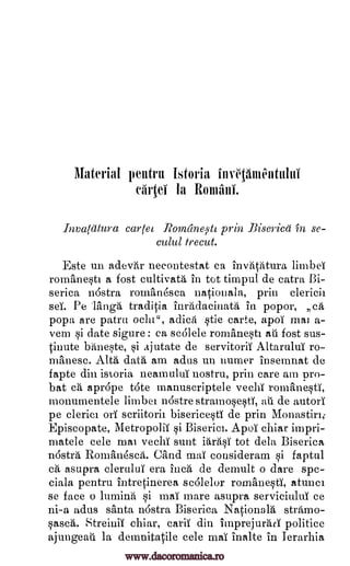 Material pentru Istoria
eArtei la Romani.
Invatatura cartel Romane;911 prin Biserica 'in se-
culul trecut.
Este un adevar necontestat ca invatatura limber
rom'ane§tt a fost cultivate in tot timpul de catra I3i-
serica ndstra romanesca nationala, prin clericii
set Pe lfinga traditia inradacinata in popor, ca
popa are patrn ocht", adica Sie carte, apoT mat a-
vem §i date sigure : ca scalele romanest au fost sus-
tinute baneste, si ajutate de servitorii Altarului ro-
manese. Alta data am adus un 'turner insetnnat de
fapte din istoria neamului nostru, prin care am pro-
bat ca aprdpe tote manuseriptele veebY rom'aneti,
monumentele limbei nostre stramosestT, au de autori
pe cleric' orT seriitorit bisericesti de prin Monastin;
Episcopate, Metropolis si Biseriet. ApoT chiar impri-
matele cele mat vechT sunt iara§i tot dela Biserica
nostra Romanesca. Gland mar cousideram §i faptul
ca asupra clerului era inca de demult o dare spe-
ciala pentru intretinerea scalelor romane§ti, atunci
se face o lumina si maT mare asupra serviciuluT ce
ni-a adus santa nastra Biserica Nationale stramo-
§asca. Streinii chiar, cal-4' din imprejurati politice
ajungeati la demnitatile cele mar inalte in Terarhia
11111'016400
www.dacoromanica.ro
 