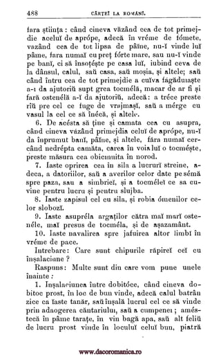 488 CARTEl LA RON4ANT.
fara stiinta : cand cineva vazand cea de tot primej-
die acelul de aprope, adeca in vreme de fdmete,
vazand cea de tot lipsa de paine, nu-I vinde luT
paine, fara numaT cu pret forte mare, sau vinde
pe bani, ci sá insoteste pe casa luT, iubind ceva de
la dansul, calul, sau casa, sail mosia, si altele; sail
cand intru cea de tot primej die a cuiva fagadulaste
a -i da ajutorill supt grea tocmela, macar de ar fi si
fara ostenela da ajutoriii, adecA: a trece preste
rill pre eel ce fuge de vrajmasi, sail a merge cu
vasul la eel ce sa ineca, si altele.
6. De acesta sa tine si camata cea cu asupra,
cand cineva vazand primejdia celui de aprdpe,
da inprumut bani, paine, si altele, fan numaT cer-
cand nedrepta camata, carea in voialui o tocmeste,
preste masura cea obicinuita in norod.
7. Taste oprirea cea in sila a lucruri streine, a-
deca, a datoriilor, sail a averilor celor date pe sema
spre paza, sau a simbrieT, si a tocmelei ce sa cu-
vine pentru lucru si pentru slujba.
8. Taste zapisul eel cu sila, si robia 6menilor ce-
lor slobozT.
9. Taste asuprela argatilor chtra mai marl oste-
nele, maT presus de tocmela, si de asazamant.
10. Taste navalirea spre jafuirea altor limbl in
vreme de pace.
Intrebare: Care sunt chipurile rapirei eel cu
in salaci une ?
Raspuns: Multe sunt din care vom pune unele
inainte :
1. Insalaeiunea intre dobit6ce, cand cineva do-
bitoc prost, in Joe de bun vinde, adech calul bateau
zice ca. Taste tandr, sau insala lucrul eel ce sá vinde
prin adaogerea amtariultu, sail a cumpenel ; ames-
teal in paine tarate, in yin baga apa, sau alt feliu
de lucru prost vinde in loculul celui bun, piatra
nu-i
a-i
nu-1
www.dacoromanica.ro
 