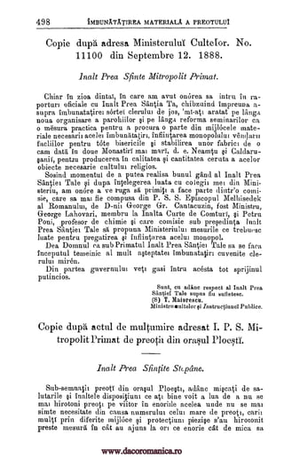 498 iMBUNA.TA.TIREA MATERIALA A PREOTULUI
Copie dupA adresa MinisteruluT Cultefor. No.
11100 din Septembre 12. 1888.
Rah Prea Sfinte Mitropolit Pimat.
Chiar in zioa dintai, in care am avut onOrea sa intra in ra-
portal.] oficiale cu Ina lt Prea Stintia Ta, chibzuind impreuna a-
supra imbunatatirei sortel clerului de jos, 'ml-att aratat pe langa
noua organisare a parohiilor gi pe langa reforma seminarilor ca
o mesura practica pentru a procura o parte din mijlocele mate-
riale necesarii acelei imbunatatiri, infiintarea monopolului vendarii
facliilor pentru tote bisericile gi stabilirea unor fabric' de o
cam data in doue Alonastiri mat marl, d. e. Neamtu gi Caldaru-
pent.tu producerea in calitatea gi cantitatea ceruta a acelor
obiecte necesarie cultulut religios.
Sosind momentul de a putea realisa bunul gand al Ina lt Prea
Santiet Tale gi dupa intelegerea luata cu co legit met din Mini-
steritt, am (more a ve ruga sa primiti a face parte dintr'o comi-
sie, care sa mat fie compusa din P. S. S. Episcopal 1VIelltisedek
al Romanului, de D-nii George Gr. Cantacuzin, fost Ministru,
George Lahovari, membru la lnalta Curte de Comturi, gi Petra
Poni, profesor de chimie gi care comisie sub pegedinta Ina lt
Prea Santiei Tale sa propuna Ministeriului mesurile ce trebtiege
Mate pentru pregatirea gi iufiintarea acelut monopol.
Dea Domnul ca sub Primatal Inalt Prea Sairtiei Tale sa se faea
inceputul temeinic al mull agteptatei imbunatatiri cuvenite cle-
rului miren.
Din partea guvernulut veti gasi intru acesta tot sprijinul
putincios.
Sunt, cu writhe respect al Ina lt Prea
Santiel Tale supus fiu sufletese.
(S) T. Maiorescu.
Ministrueultelor si instructiunal Publice.
Copie dupii actul de multumire adresat I. P. S. Mi-
tropolit Primat de preotii din oraul
Ina lt Prea Sfintite Stcpane.
Sub-semnati preotT din oragul Ploegti, adanc migcati de sa-
lutarile gi inaltele dispositiunt ce ati bine voit a lua de a nu se
mat hirotoni preoti pe viitor in enoriile acelea uncle nu se mat
simte necesitate din causa numerulut celui mare de preoti, earn
multi prin diferite mijlke gi protectiuni piezige s'au hirotonit
preste mesura in cat au ajuns la on ce enorie cat de mica sa
ganif,
Ploesti.
www.dacoromanica.ro
 