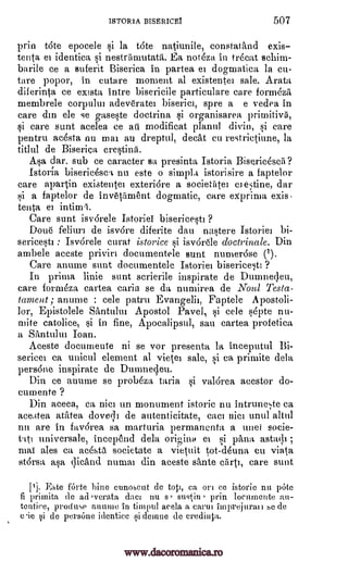 ISTORIA BISERICEI 507
prin t6te epocele si la tote natiunile, constatand exis
tenta el identica si nestriimutatit. Ea not6zit in trecat schim-
barite ce a suferit Biserica in partea el dogmatica la cm
tare popor, in cutare moment al existentei sale. Arata
diferinta ce extsta intre bisericile particulare care formeza
membrele corpului adeverater biserici, spre a e vedea in
care din ele se gaseste doctrina si organisarea
si care sunt acelea ce all modificat plarml divin, si care
pentru ac6sta nu ma au dreptul, deck cu restrictiune, la
titlul de Biserica crestinit
Asa dar, sub ce caracter sa presinta Istoria Bisericescii?
'storm biseric6sca nu este o simply istorisire a faptelor
care apartin existentel exteridre a socientel CI estine, dar
si a faptelor de invetiiment dogmatic, care exprima exis-
tenta
Care sunt isvorele Istoriei bisericesti ?
Done feliuri de isv6re diferite dau nastere Istoriei bi-
sericesti Isvdrele curat istorice §i isvOrde doctrinale. Din
ambele aceste priviri documentele sunt numer6se (i).
Care anume sunt documentele Istoriei bisericesti ?
In prima linie sunt scrierile inspirate de Duinneqeu,
care formeza cartea caria se da numirea de Noul Testa-
lament ; anume : cele patru Evangelii, Faptele Apostoli-
lor, Epistolele Santului Apostol Pavel, si cele septe nu-
mite catolice, si in fine, Apocalipsul, sae cartea profetica
a Santului Joan.
Aceste documente ni se vor presenta la inceputul Bi-
sericei ca unicul element al vietel sale, si ca primite dela
pers6ne inspirate de Dumnecleu.
Din ce anume se probeza taria si val6rea acestor do-
cum ente ?
Din aceea, ca nice un monument istoric nu intrune;te ca
ace.4tea atatea dovecli de autenticitate, caci Him until altul
nu are in favOrea sa marturia permanents a unei socie-
tt' universale, incepend dela origins ee si pang astitql ;
mai ales ca ac6sta societate a vietuit tot-deuna cu viata
st6rsa asa qicand munai din aceste sante arti, care sunt
[1]. Este fOrte bine eunoseut de toti, ca ort ce istorie nu pote
fi primita de ad,verata, dace nu s, sustin prin locumente au-
tentiee, produce annum in timpill acela a carte imprejaau Se de
eie Si de persOne identice si demue de credinta.
et intiml.
primitive,
:
www.dacoromanica.ro
 