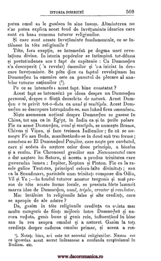 ISTORIA BISERICEI 509
putea omul sa le gas4sca in sine insusi. Altniinterea nu
s'ar putea expliea acest fond de invetaminte identice care
stint ca bast, courant" tuturor
Si care stint aceste invetuninte fundamentale, ce se in-
talnesc in tote religiunile ?
T6te, faro exeptie, se inteme6za pe dogma unei reve-
latium divine. In istoria poparelor se intimpinA tot -donna
si pretutindenea ace t fapt de capitenie : Ca Dumne4eu
s'a descoperit ( 'a revelat) Omenilor iniciat in 6re-
care invetaminte. Se p6te cline ca faptul evelatiunei lui
Dumneqeu in omenire este ca punctul de plecare al ana-
lelor tuturor natiunhlor (1).
Pe ce se intemek r acest fapt. bine constatat ?
Acest fapt se intemeeza pe ideea despre un Dumnecleu
personal, despre o fiint5, deosebita de nattuii. Acest Dum-
qeu e to privit tot-o-data ca until si multiplu. Acest Duni-
neileu se descopere intrupiradu-se. sau lutind firea omenesca.
Niste asemenea notiuni despre Dutnneleu se gasesc in
China, tot asa ca in Eg;pt, in India ca si in terile polare
Fie ca acest Durnedeu, unu/si mutiplu, se numeste Brama,
Chiven si Visnu, si face treimea Indienilor ; fie cii se nit-
meste Fo sau Buda, manifestandu-se in doue sari tree forme;
num6sea-se El Durrinecleul PerOor, care naste pre cuventul,
care si ae6sta da nastere celor doue principii, a binelui
si a reulm. Fie Chronosul grecilor Sall Necunoscutul care
a dat nastere lm Saturn, si acesta a produs trinitatea care
guvern6za lumea Neptun si Pluton. Fie ea la ra-
sele galice Teutates, principal eelora-lalte divinitati ; sau
ca la Scandmavi, parintele unei trinitati comprise din Odin,
Vil si Ve ;in -fondul tuturor acestor teogonii si mai pre-
sus de tote accste forme locale, se presinta forte lamurit
marea idee de Dumnegeu, unul, triply, creator si revelator.
Mai intillnim in religiunile false si alte eredinti, care
se apropie de ale nostre ?
Da, gasim in tote religiunile credinta ca eista mar
"nuke categoric de fiinti ntijlocir intre Dumne;leil si na-
ua veqluta, genii bone si genii rele, influentirad in bine
sau in reu asupra omului si a naturei. Gasim la tote
credinta despre caderea omultu primar, si aceea a res-
I). bine, aei este tot secretul religiunilor. Nurnat cei
ee ignoreza acest secret indraznesc a confunda creptinismul in
Badisra. etc.
religiunilor.
si 'a-a
: Iupiter,
Notati
www.dacoromanica.ro
 