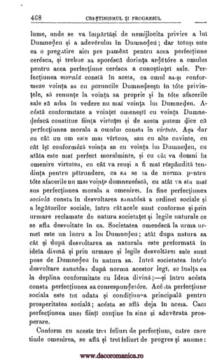 4C8 CR$TINISMUL $1 PROGRE8UL
lume, uncle se va impArtas,d de nemijlocita privire a lui
Dumnecleu si a adeve'rului in Duninei,leii; dar totusi este
ea o pregatire aim pre parnent pentru acea perfectiune
cer6sca, si trebue sa spor6scd dorinta ardet6re a omului
pentru acea perfectiune eeresca a cuno§tintei sale. Per-
fectiunea morala consta in aceia, ca omul sa-si eonfor-
meze vointa sa cu poruncile Dumnedeesti in tote privin-
tele, sip renunte la vointa sa proprie si in tote afacerile
sale sa alba in vedere nu mai vointa Itti Dumneden. A-
cdstil conformitate a vointei otnenesti en vointa, Dumne-
de6sca constitue fiinta virtutei si de aceia putem dice cA
perfectiunea morala a omului consta in virtute. Asa dar
cu eat un orn esle mai virtuos, san en alte euvinte, cu
cat isi conformezil vointa sa en vointa lui Dumnedeu, Cu
atata este mai perfect moralminte, si cu eat va domni in
omenire virtutea, en cat va reusi a fi mai respandith ten-
dinta pentru petrundere, ca sa se is de norma pentru
tote afacerile nu mai vointa dumnezeescli, cu atat va sta mai
sus perfectiunea morala a omenirei. In fine perfectiunea
socia/d consta in desvoltarea sanatosa a ordinei sociale si
a legaturilor sociale, intru cat acele suet conforme si prin
urmare reclamate de natura societatei si legile naturale ce
se afla desvoitate in ea. Societatea omenesca la urma ur-
mei este un lucru a lin Dumnedeu; atat dupa natura sa
cat si dupa desvoltarea sa naturala este preformata in
ideia diving si prin urmare si legile desvoltarei sale stint
pose de Dunmedeu in natura sa. Intra societatea intr'o
desvoltare sanat6sa dupa norma acestor legi, se inalta ea
la deplina conformitate cu Ideia intru acesta
consta perfectiunea sa conrespundet6re. Ace,ta perfeetiune
sociala este tot odata si conditimpa principals pentru
prosperitatea sociabi; ac6sta se aflii deja in aceia. Caci
perfectiunea unei fiinti tontine in sine si adeverata pros-
perare.
Conform cu aceste trei feliuri de perfectiune, catre care
tinde omenirea, se afla si tree feliuri de progres si anume :
divind;si
www.dacoromanica.ro
 