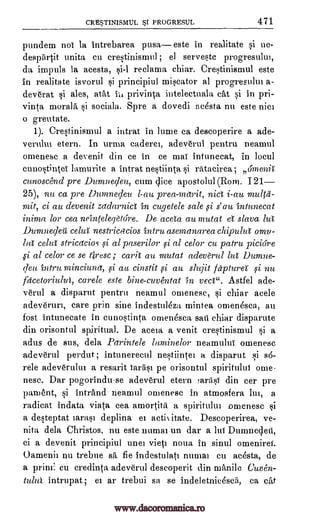 CRE5TINISMUL 5I PROGRESUL 471
pundem nol la intrebarea pusa este in realitate si ne-
desp5tit unita cu erestinismul ; el serveste progresulm,
da impuls la acesta, reclama chiar. Crestinismul este
in realitate isvorul si principiul miscator al progresultu a-
deverat si ales, atat its privinta intelectuala cat si in pri-
vinta morala si sociala. Spre a dovedi acesta nu este nice
o greutate.
1). Crestinismul a intrat in lume ca descoperire a ade-
verulm etern. In urma caderet, adeverul pentru neamul
omenesc a devenit din ce in ce mai intunecat, in locul
cunostintei lamurite a intrat nestiinta si ratacirea; 6menA
cunoscend pre Dumnecleu, cum dice apostolul (Rom. 121
25), nu ca pre Dumne;leu l-au prea-merit, nict i-au multil-
mit, ci au devenit zadarnici in cugetele sale si s' au intunecat
inima for cea neinrelegOore. De aceta au mutat a slava lut
Dumnecleg celul nestricacios 'Mint asemanarea chipuha omv-
ba celul stricacios si al paserilor si al celor cu patru piciore
gi al celor ce se Brest; cavil au mutat adeverul lul Dumne-
cleu intru minciuna, si au cinstit si au slujit fapturel si nu
facetoriulul, carele este bine-cuventat in veci". Astfel ade-
verul a disparut pentru neamul omenesc, si chiar acele
adeverun, care grin sine indestuleza mintea omen4sca, au
fost intunecate in cunostinta omen4sca sari chiar disparute
din orisontul spiritual. De aceia a venit crestinismul si a
adus de sus, dela Parintele laminelor neamului omenesc
adeverul perdut ; intunerecul nestiintel a disparut si sd-
rele adeverului a resarit iarasi pe orisontul spiritului orne-
nese. Dar pogorindu-se adeverul etern !aritsi din cer pre
pament, si intrand neamul omenesc in atmosfera lui, a
radicat indata, viata cea amortita a spiritului omenesc si
a desteptat iarasi deplina et actixitate. Descoperirea, ye-
nita dela Christos, nu este imam un dar a lui Durnnedeti,
ci a devenit principiul uuei vieti nowt in sinul omeniref.
Oamenii nu trebue sa fie indestulati numm cu acesta, de
a prim: cu credinta adeverul descoperit din manile Cuven-
tului intrupat; eI ar trebui sa se indeletnicescii, ca cat
www.dacoromanica.ro
 
