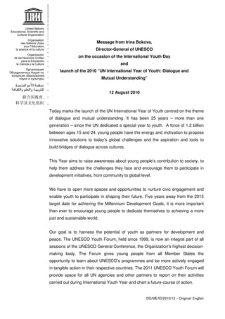 Message from Irina Bokova, 
Director-General of UNESCO 
on the occasion of the International Youth Day 
Today marks the launch of the UN International Year of Youth centred on the theme 
of dialogue and mutual understanding. It has been 25 years – more than one 
generation – since the UN dedicated a special year to youth. A force of 1.2 billion 
between ages 15 and 24, young people have the energy and motivation to propose 
innovative solutions to today’s global challenges and the aspiration and tools to 
build bridges of dialogue across cultures. 
This Year aims to raise awareness about young people’s contribution to society, to 
help them address the challenges they face and encourage them to participate in 
development initiatives, from community to global level. 
We have to open more spaces and opportunities to nurture civic engagement and 
enable youth to participate in shaping their future. Five years away from the 2015 
target date for achieving the Millennium Development Goals, it is more important 
than ever to encourage young people to dedicate themselves to achieving a more 
just and sustainable world. 
Our goal is to harness the potential of youth as partners for development and 
peace. The UNESCO Youth Forum, held since 1999, is now an integral part of all 
sessions of the UNESCO General Conference, the Organization’s highest decision-making 
body. The Forum gives young people from all Member States the 
opportunity to learn about UNESCO’s programmes and be more actively engaged 
in tangible action in their respective countries. The 2011 UNESCO Youth Forum will 
provide space for all UN agencies and other partners to report on their activities 
carried out during International Youth Year and chart a future course of action. 
DG/ME/ID/2010/12 – Original: English 
and 
launch of the 2010 “UN international Year of Youth: Dialogue and 
Mutual Understanding” 
12 August 2010 
 