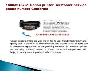Canon printer printers are well known for its user friendly technology and
quality print. It comes in number of ranges and models which enables you
to choose the right printer as per your requirements. So, whatever printer
you are using, it doesn’t matter, our Canon printer tech support team will
help you in any issue if you face with your printer.
 