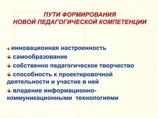 ПУТИ ФОРМИРОВАНИЯ
НОВОЙ ПЕДАГОГИЧЕСКОЙ КОМПЕТЕНЦИИ

инновационная настроенность
самообразование
собственно педагогическое творчество
способность к проектировочной
деятельности и участие в ней
владение информационнокоммуникационными технологиями

 