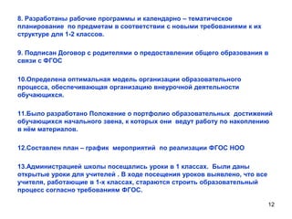 8. Разработаны рабочие программы и календарно – тематическое
планирование по предметам в соответствии с новыми требованиями к их
структуре для 1-2 классов.
9. Подписан Договор с родителями о предоставлении общего образования в
связи с ФГОС
10.Определена оптимальная модель организации образовательного
процесса, обеспечивающая организацию внеурочной деятельности
обучающихся.
11.Было разработано Положение о портфолио образовательных достижений
обучающихся начального звена, к которых они ведут работу по накоплению
в нѐм материалов.
12.Составлен план – график мероприятий по реализации ФГОС НОО
13.Администрацией школы посещались уроки в 1 классах. Были даны
открытые уроки для учителей . В ходе посещения уроков выявлено, что все
учителя, работающие в 1-х классах, стараются строить образовательный
процесс согласно требованиям ФГОС.
12

 