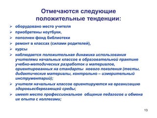Отмечаются следующие
положительные тенденции:
оборудовано место учителя
приобретены ноутбуки,
пополнен фонд библиотеки
ремонт в классах (силами родителей),
курсы
наблюдается положительная динамика использования
учителями начальных классов в образовательной практике
учебно-методических разработок и материалов,
ориентированных на стандарты нового поколения (тесты,
дидактические материалы, контрольно – измерительный
инструментарий);
 учителя начальных классов ориентируются на организацию
здоровьесберегающей среды;
 имеет место профессиональное общение педагогов и обмена
их опыта с коллегами;







13

 