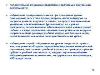  положительное отношение родителей к реализации внеурочной
деятельности;
 наблюдения за первоклассниками при посещении уроков
показывают: дети стали лучше говорить, легче реагируют на
вопросы учителя, вступают в диалог; не просто воспроизводят
увиденное или прочитанное (услышанное), но и умеют
рассуждать, делать выводы, обосновывать своѐ мнение; умеют
работать в паре; показывают навыки самоорганизации в группе,
направленной на решение учебной задачи; уже большая часть
детей адекватно оценивает свою деятельность на уроке;
 наблюдения за работой учителя на уроках свидетельствуют о
том, что учитель обладает определенным уровнем методической
подготовки, выстраивает учебный процесс по принципу: «учениксубъект» учебной деятельности; владеют мультимедийными
информационными источниками, инструментами коммуникации,
ИКТ- средствами.

14

 