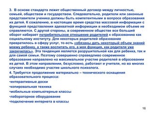 3. В основе стандарта лежит общественный договор между личностью,
семьей, обществом и государством. Следовательно, родители или законные
представители ученика должны быть компетентными в вопросе образования
их детей. К сожалению, в настоящее время средства массовой информации с
функцией представления адекватной информации в необходимом объеме не
справляются. С другой стороны, в современном обществе все больший
оборот набирает потребительское отношение родителей к образованию как
социальному институту. Для некоторых родителей образование
превратилось в сферу услуг, то есть «обязаны дать некоторый объем знаний
моему ребенку, а также воспитать его, а моя функция, как родителя уже
закончилась». Эта тенденция является разрушительной как для ребенка, так и
для самой семьи. Поэтому совершенно справедливо современное
образование направлено на максимальное участие родителей в образовании
их детей. В этом направлении, безусловно, работают и учителя, но во многих
случаях необходимо участие школьного психолога.
4. Требуется продолжение материально – технического оснащения
образовательного процесса:
•интерактивные доски
•копировальная техника
•мобильные компьютерные классы
•лабораторное оборудование
•подключение интернета в классы
16

 