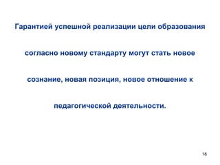 Гарантией успешной реализации цели образования

согласно новому стандарту могут стать новое
сознание, новая позиция, новое отношение к
педагогической деятельности.

18

 
