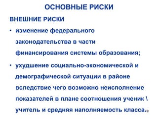 ОСНОВНЫЕ РИСКИ
ВНЕШНИЕ РИСКИ
• изменение федерального

законодательства в части
финансирования системы образования;
• ухудшение социально-экономической и
демографической ситуации в районе
вследствие чего возможно неисполнение
показателей в плане соотношения ученик 
учитель и средняя наполняемость класса. 9
1

 