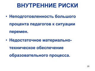 ВНУТРЕННИЕ РИСКИ
• Неподготовленность большого

процента педагогов к ситуации
перемен.

• Недостаточное материальнотехническое обеспечение

образовательного процесса.
20

 