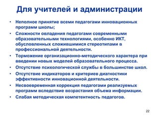 Для учителей и администрации
• Неполное принятие всеми педагогами инновационных
программ школы;
• Сложности овладения педагогами современными
образовательными технологиями, особенно ИКТ,
обусловленных сложившимися стереотипами в
профессиональной деятельности.
• Торможение организационно-методического характера при
введении новых моделей образовательного процесса.
• Отсутствие психологической службы в большинстве школ.
• Отсутствие индикаторов и критериев диагностики
эффективности инновационной деятельности.
• Несвоевременная коррекция педагогами реализуемых
программ вследствие возрастания объема информации.
• Слабая методическая компетентность педагогов.
22

 