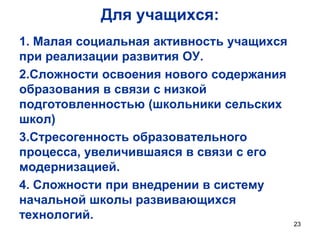 Для учащихся:
1. Малая социальная активность учащихся
при реализации развития ОУ.
2.Сложности освоения нового содержания
образования в связи с низкой
подготовленностью (школьники сельских
школ)
3.Стресогенность образовательного
процесса, увеличившаяся в связи с его
модернизацией.
4. Сложности при внедрении в систему
начальной школы развивающихся
технологий.
23

 