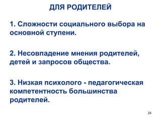 ДЛЯ РОДИТЕЛЕЙ
1. Сложности социального выбора на
основной ступени.
2. Несовпадение мнения родителей,
детей и запросов общества.
3. Низкая психолого - педагогическая
компетентность большинства
родителей.
24

 