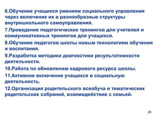 6.Обучение учащихся умениям социального управления
через включение их в разнообразные структуры
внутришкольного самоуправления.
7.Проведение педагогических тренингов для учителей и
коммуникативных тренингов для учащихся.
8.Обучение педагогов школы новым технологиям обучения
и воспитания.
9.Разработка методики диагностики результативности
деятельности.
10.Работа по обновлению кадрового ресурса школы.
11.Активное включение учащихся в социальную
деятельность.
12.Организация родительского всеобуча и тематических
родительских собраний, взаимодействие с семьей.

26

 