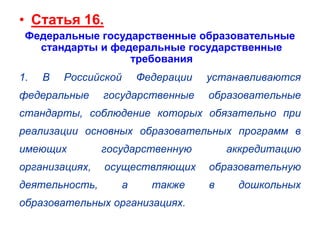 • Статья 16.
Федеральные государственные образовательные
стандарты и федеральные государственные
требования
1.

В

Российской

федеральные

Федерации

устанавливаются

государственные

образовательные

стандарты, соблюдение которых обязательно при
реализации основных образовательных программ в
имеющих

государственную

организациях,

осуществляющих

деятельность,

а

также

образовательных организациях.

аккредитацию
образовательную
в

дошкольных

 