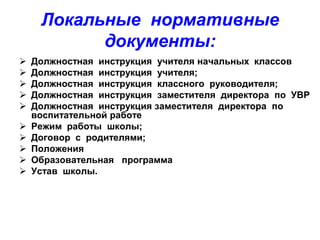 Локальные нормативные
документы:











Должностная инструкция учителя начальных классов
Должностная инструкция учителя;
Должностная инструкция классного руководителя;
Должностная инструкция заместителя директора по УВР
Должностная инструкция заместителя директора по
воспитательной работе
Режим работы школы;
Договор с родителями;
Положения
Образовательная программа
Устав школы.

 