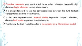 Complex elements are constructed from other elements hierarchically,
whereas simple elements contain data values.
It is straightforward to see the correspondence between the XML textual
representation and the tree structure.
In the tree representation, internal nodes represent complex elements,
whereas leaf nodes represent simple elements.
That is why the XML model is called a tree model or a hierarchical model.
 