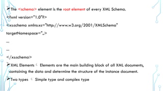 The <schema> element is the root element of every XML Schema.
<?xml version="1.0"?>
<xs:schema xmlns:xs="http://www.w3.org/2001/XMLSchema"
targetNamespace="„>
...
...
</xs:schema>
XML Elements Elements are the main building block of all XML documents,
containing the data and determine the structure of the instance document.
Two types  Simple type and complex type
 