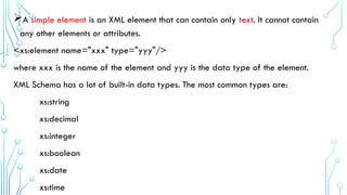 A simple element is an XML element that can contain only text. It cannot contain
any other elements or attributes.
<xs:element name="xxx" type="yyy"/>
where xxx is the name of the element and yyy is the data type of the element.
XML Schema has a lot of built-in data types. The most common types are:
xs:string
xs:decimal
xs:integer
xs:boolean
xs:date
xs:time
 