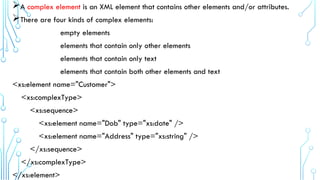 A complex element is an XML element that contains other elements and/or attributes.
There are four kinds of complex elements:
empty elements
elements that contain only other elements
elements that contain only text
elements that contain both other elements and text
<xs:element name="Customer">
<xs:complexType>
<xs:sequence>
<xs:element name="Dob" type="xs:date" />
<xs:element name="Address" type="xs:string" />
</xs:sequence>
</xs:complexType>
</xs:element>
 