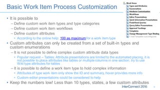 Basic Work Item Process Customization
• It is possible to
– Define custom work item types and type categories
– Define custom work item workflows
– Define custom attributes
• According to the online help: 100 as maximum for a work item type
• Custom attributes can only be created from a set of built-in types and
custom enumerations
– It is not possible to define complex custom attribute data types
• Popular request – Tables: Attribute presentations are limited to the automated placing, it is
not possible to place attributes like tables or multiple columns in one section; try to use
Wiki type attributes for tables
– It is possible to define a work item type to hold complex information
• Attributes of type work item only show the ID and summary, hover provides more info
• Custom editor presentations could be considered to help
• Keep the numbers low! Less than 10 types, states, a few custom attributes
9
 