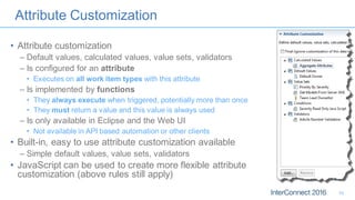 Attribute Customization
• Attribute customization
– Default values, calculated values, value sets, validators
– Is configured for an attribute
• Executes on all work item types with this attribute
– Is implemented by functions
• They always execute when triggered, potentially more than once
• They must return a value and this value is always used
– Is only available in Eclipse and the Web UI
• Not available in API based automation or other clients
• Built-in, easy to use attribute customization available
– Simple default values, value sets, validators
• JavaScript can be used to create more flexible attribute
customization (above rules still apply)
10
 