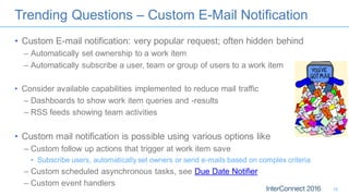 Trending Questions – Custom E-Mail Notification
• Custom E-mail notification: very popular request; often hidden behind
– Automatically set ownership to a work item
– Automatically subscribe a user, team or group of users to a work item
• Consider available capabilities implemented to reduce mail traffic
– Dashboards to show work item queries and -results
– RSS feeds showing team activities
• Custom mail notification is possible using various options like
– Custom follow up actions that trigger at work item save
• Subscribe users, automatically set owners or send e-mails based on complex criteria
– Custom scheduled asynchronous tasks, see Due Date Notifier
– Custom event handlers
18
 