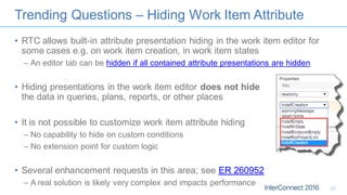 Trending Questions – Hiding Work Item Attribute
• RTC allows built-in attribute presentation hiding in the work item editor for
some cases e.g. on work item creation, in work item states
– An editor tab can be hidden if all contained attribute presentations are hidden
• Hiding presentations in the work item editor does not hide
the data in queries, plans, reports, or other places
• It is not possible to customize work item attribute hiding
– No capability to hide on custom conditions
– No extension point for custom logic
• Several enhancement requests in this area; see ER 260952
– A real solution is likely very complex and impacts performance
21
 