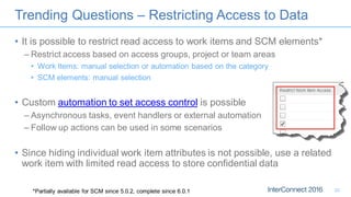 Trending Questions – Restricting Access to Data
• It is possible to restrict read access to work items and SCM elements*
– Restrict access based on access groups, project or team areas
• Work Items: manual selection or automation based on the category
• SCM elements: manual selection
• Custom automation to set access control is possible
– Asynchronous tasks, event handlers or external automation
– Follow up actions can be used in some scenarios
• Since hiding individual work item attributes is not possible, use a related
work item with limited read access to store confidential data
*Partially available for SCM since 5.0.2, complete since 6.0.1 22
 