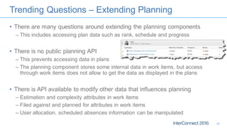 Trending Questions – Extending Planning
• There are many questions around extending the planning components
– This includes accessing plan data such as rank, schedule and progress
• There is no public planning API
– This prevents accessing data in plans
– The planning component stores some internal data in work items, but access
through work items does not allow to get the data as displayed in the plans
• There is API available to modify other data that influences planning
– Estimation and complexity attributes in work items
– Filed against and planned for attributes in work items
– User allocation, scheduled absences information can be manipulated
24
 