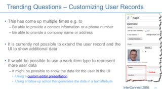 Trending Questions – Customizing User Records
• This has come up multiple times e.g. to
– Be able to provide a contact information or a phone number
– Be able to provide a company name or address
• It is currently not possible to extend the user record and the
UI to show additional data
• It would be possible to use a work item type to represent
more user data
– It might be possible to show the data for the user in the UI
• Using a custom editor presentation
• Using a follow up action that generates the data in a text attribute
25
* mockup
 