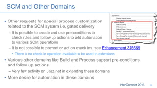 SCM and Other Domains
• Other requests for special process customization
related to the SCM system i.e. gated delivery
– It is possible to create and use pre-conditions to
check rules and follow up actions to add automation
to various SCM operations
– It is not possible to prevent or act on check ins, see Enhancement 375669
• There is no check-in operation available to be used in extensions
• Various other domains like Build and Process support pre-conditions
and follow up actions
– Very few activity on Jazz.net in extending these domains
• More desire for automation in these domains
26
 