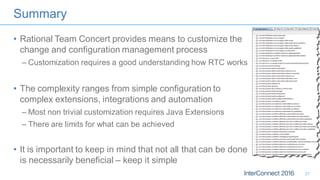 Summary
• Rational Team Concert provides means to customize the
change and configuration management process
– Customization requires a good understanding how RTC works
• The complexity ranges from simple configuration to
complex extensions, integrations and automation
– Most non trivial customization requires Java Extensions
– There are limits for what can be achieved
• It is important to keep in mind that not all that can be done
is necessarily beneficial – keep it simple
27
 