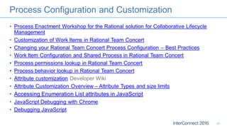 Process Configuration and Customization
• Process Enactment Workshop for the Rational solution for Collaborative Lifecycle
Management
• Customization of Work Items in Rational Team Concert
• Changing your Rational Team Concert Process Configuration – Best Practices
• Work Item Configuration and Shared Process in Rational Team Concert
• Process permissions lookup in Rational Team Concert
• Process behavior lookup in Rational Team Concert
• Attribute customization Developer Wiki
• Attribute Customization Overview – Attribute Types and size limits
• Accessing Enumeration List attributes in JavaScript
• JavaScript Debugging with Chrome
• Debugging JavaScript
29
 