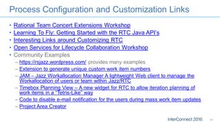 Process Configuration and Customization Links
• Rational Team Concert Extensions Workshop
• Learning To Fly: Getting Started with the RTC Java API’s
• Interesting Links around Customizing RTC
• Open Services for Lifecycle Collaboration Workshop
• Community Examples
– https://rsjazz.wordpress.com/ provides many examples
– Extension to generate unique custom work item numbers
– JAM – Jazz Workallocation Manager A lightweight Web client to manage the
Workallocation of users or team within Jazz/RTC
– Timebox Planning View – A new widget for RTC to allow iteration planning of
work items in a “Tetris-Like” way
– Code to disable e-mail notification for the users during mass work item updates
– Project Area Creator
30
 