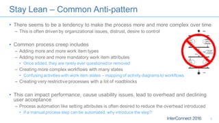 Stay Lean – Common Anti-pattern
• There seems to be a tendency to make the process more and more complex over time
– This is often driven by organizational issues, distrust, desire to control
• Common process creep includes
– Adding more and more work item types
– Adding more and more mandatory work item attributes
• Once added, they are rarely ever questioned or removed
– Creating more complex workflows with many states
• Confusing activities with work item states – mapping of activity diagrams to workflows
– Creating very restrictive processes with a lot of roadblocks
• This can impact performance, cause usability issues, lead to overhead and declining
user acceptance
– Process automation like setting attributes is often desired to reduce the overhead introduced
• If a manual process step can be automated, why introduce the step?
5
 