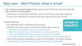 Stay Lean – Best Practice „Keep it simple“
• The most successful deployments use an out of the box process and do
only minimal customization
– Some few new work item attributes, some out of the box operation behavior
– A good documentation for process and tool mapping and user training
• Best Practices:
– Be restrained when customizing the process
– Question the purpose and value of the customization request
• Are there built-in capabilities that can be used instead?
• Does this set of attributes or the automation really provide benefit?
• How much additional work does this cause compared to the benefit?
• Is the benefit worth the development, test and maintenance of the customization?
– Review the process repeatedly and get rid of complexity no longer required
• New projects or project migration is a good opportunity for simplification
6
 