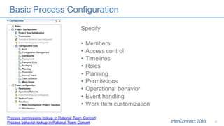 Basic Process Configuration
Specify
• Members
• Access control
• Timelines
• Roles
• Planning
• Permissions
• Operational behavior
• Event handling
• Work Item customization
Process permissions lookup in Rational Team Concert
Process behavior lookup in Rational Team Concert 8
 