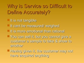 Why is Service so Difficult toWhy is Service so Difficult to
Define Accurately?Define Accurately?
 It is not tangibleIt is not tangible
 It cant be measured/ weighedIt cant be measured/ weighed
 It is more emotional than rationalIt is more emotional than rational
 You can sell it, but you cannot give aYou can sell it, but you cannot give a
customer a sample to take & show tocustomer a sample to take & show to
anotheranother
 Having given it, the customer may notHaving given it, the customer may not
have acquired anythinghave acquired anything
 