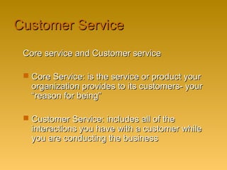 Customer ServiceCustomer Service
Core service and Customer serviceCore service and Customer service
 Core Service: is the service or product yourCore Service: is the service or product your
organization provides to its customers- yourorganization provides to its customers- your
“reason for being”“reason for being”
 Customer Service: includes all of theCustomer Service: includes all of the
interactions you have with a customer whileinteractions you have with a customer while
you are conducting the businessyou are conducting the business
 