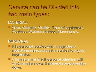 Service can be Divided intoService can be Divided into
two main types:two main types:
MATERIAL:MATERIAL:
 Price, Quantity, Quality, Type of equipment,Price, Quantity, Quality, Type of equipment,
Routines, Working method, Manning etc.Routines, Working method, Manning etc.
PERSONAL:PERSONAL:
 It is personal service which upgrades aIt is personal service which upgrades a
neutral impression about a service to a goodneutral impression about a service to a good
impression.impression.
 A honest smile & full personal attention willA honest smile & full personal attention will
work wonders even if material service breakswork wonders even if material service breaks
down.down.
 
