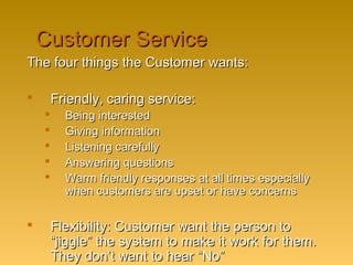 Customer ServiceCustomer Service
The four things the Customer wants:The four things the Customer wants:
 Friendly, caring service:Friendly, caring service:
 Being interestedBeing interested
 Giving informationGiving information
 Listening carefullyListening carefully
 Answering questionsAnswering questions
 Warm friendly responses at all times especiallyWarm friendly responses at all times especially
when customers are upset or have concernswhen customers are upset or have concerns
 Flexibility: Customer want the person toFlexibility: Customer want the person to
“jiggle” the system to make it work for them.“jiggle” the system to make it work for them.
They don’t want to hear “No”They don’t want to hear “No”
 