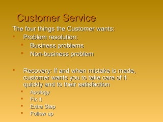 Customer ServiceCustomer Service
The four things the Customer wants:The four things the Customer wants:
 Problem resolution:Problem resolution:
 Business problemsBusiness problems
 Non-business problemNon-business problem
 Recovery: If and when mistake is made,Recovery: If and when mistake is made,
customer wants you to take care of itcustomer wants you to take care of it
quickly and to their satisfactionquickly and to their satisfaction
 ApologyApology
 Fix itFix it
 Extra StepExtra Step
 Follow upFollow up
 